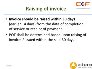 Raising of invoice
• Invoice should be raised within 30 days
  (earlier 14 days) from the date of completion
  of service or receipt of payment.
• POT shall be determined based upon raising of
  invoice if issued within the said 30 days




7/19/2012
 
