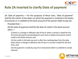 Rule 2A inserted to clarify Date of payment

2A. Date of payment.— For the purposes of these rules, “date of payment”
shall be the earlier of the dates on which the payment is entered in the books
of accounts or is credited to the bank account of the person liable to pay tax:
    Provided that —
    (A) the date of payment shall be the date of credit in the bank account
    when —
            (i) there is a change in effective rate of tax or when a service is taxed for the
            first time during the period between such entry in books of accounts and its
            credit in the bank account; and
            (ii) the credit in the bank account is after four working days from the date
            when there is change in effective rate of tax or a service is taxed for the first
            time; and
            (iii) the payment is made by way of an instrument which is credited to a bank
            account,


7/19/2012
 