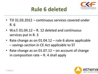Rule 6 deleted
• Till 31.03.2012 – continuous services covered under
  R. 6
• W.e.f. 01.04.12 – R. 12 deleted and continuous
  services put in R. 3
• Rate change as on 01.04.12 – rule 6 alone applicable
  – savings section in CE Act applicable to ST
• Rate change as on 01.07.12 – on account of change
  in composition rate – R. 4 shall apply


7/19/2012
 