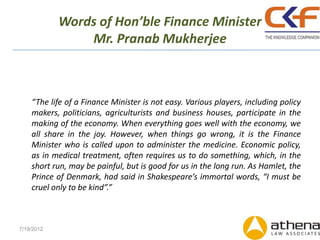 Words of Hon’ble Finance Minister
                Mr. Pranab Mukherjee



    “The life of a Finance Minister is not easy. Various players, including policy
    makers, politicians, agriculturists and business houses, participate in the
    making of the economy. When everything goes well with the economy, we
    all share in the joy. However, when things go wrong, it is the Finance
    Minister who is called upon to administer the medicine. Economic policy,
    as in medical treatment, often requires us to do something, which, in the
    short run, may be painful, but is good for us in the long run. As Hamlet, the
    Prince of Denmark, had said in Shakespeare’s immortal words, “I must be
    cruel only to be kind”.”



7/19/2012
 