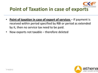 Point of Taxation in case of exports
• Point of taxation in case of export of services – If payment is
  received within period specified by RBI or period as extended
  by it, then no service tax need to be paid.
• Now exports not taxable – therefore deleted




7/19/2012
 