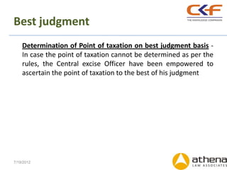 Best judgment
    Determination of Point of taxation on best judgment basis -
    In case the point of taxation cannot be determined as per the
    rules, the Central excise Officer have been empowered to
    ascertain the point of taxation to the best of his judgment




7/19/2012
 