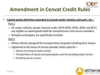 Amendment in Cenvat Credit Rules
• Capital goods definition amended to include motor vehicles and parts, etc –
   Part 1
   – All motor vehicles except covered under CETH 8702, 8703, 8704 and 8711
     are eligible as capital goods both for manufacturers and service providers
   – Dumpers and tippers are specifically included
   Part 2
   – Motor vehicles designed for transportation of goods including their chassis
   – registered in the name of service provider when used for –
          • Service of renting of motor vehicle
          • Transportation of inputs and capital goods used for providing output service
          • Providing courier service




  7/19/2012
 