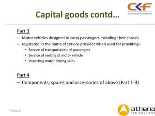 Capital goods contd…
      Part 3
      – Motor vehicles designed to carry passengers including their chassis
      – registered in the name of service provider when used for providing–
            • Service of transportation of passengers
            • Service of renting of motor vehicle
            • Imparting motor driving skills


      Part 4
      – Components, spares and accessories of above (Part 1-3)




7/19/2012
 