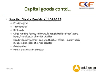 Capital goods contd…
• Specified Service Providers till 30.06.12:
      – Courier Agency
      – Tour Operator
      – Rent a cab
      – Cargo Handling Agency – now would not get credit – doesn’t carry
        inputs/capital goods of service provider
      – Goods Transport Agency - now would not get credit - – doesn’t carry
        inputs/capital goods of service provider
      – Outdoor Caterer
      – Pandal or Shamiana Contractor




7/19/2012
 