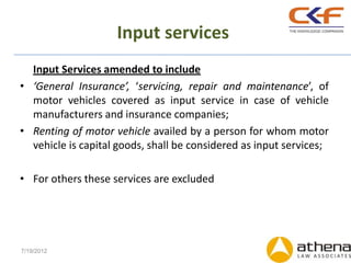 Input services
  Input Services amended to include
• ‘General Insurance’, ‘servicing, repair and maintenance’, of
  motor vehicles covered as input service in case of vehicle
  manufacturers and insurance companies;
• Renting of motor vehicle availed by a person for whom motor
  vehicle is capital goods, shall be considered as input services;

• For others these services are excluded




7/19/2012
 