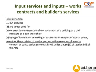Input services and inputs – works
             contracts and builder’s services
Input definition
….. but excludes-
(B) any goods used for -
(a) construction or execution of works contract of a building or a civil
    structure or a part thereof; or
(b) laying of foundation or making of structures for support of capital goods,
except for the provision of service portion in the execution of a works
    contract or construction service as listed under clause (b) of section 66E of
    the Act;




7/19/2012
 