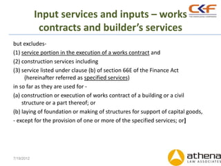 Input services and inputs – works
             contracts and builder’s services
but excludes-
(1) service portion in the execution of a works contract and
(2) construction services including
(3) service listed under clause (b) of section 66E of the Finance Act
     (hereinafter referred as specified services)
in so far as they are used for -
(a) construction or execution of works contract of a building or a civil
    structure or a part thereof; or
(b) laying of foundation or making of structures for support of capital goods,
- except for the provision of one or more of the specified services; or]




7/19/2012
 