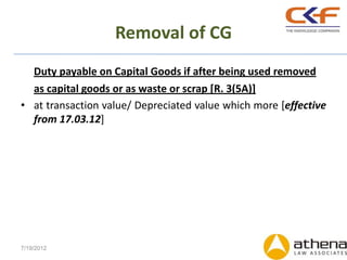 Removal of CG
  Duty payable on Capital Goods if after being used removed
  as capital goods or as waste or scrap [R. 3(5A)]
• at transaction value/ Depreciated value which more [effective
  from 17.03.12]




7/19/2012
 