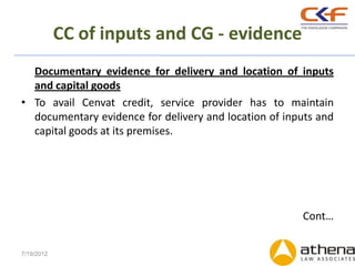 CC of inputs and CG - evidence
  Documentary evidence for delivery and location of inputs
  and capital goods
• To avail Cenvat credit, service provider has to maintain
  documentary evidence for delivery and location of inputs and
  capital goods at its premises.




                                                       Cont…


7/19/2012
 