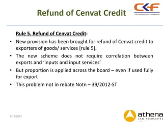 Refund of Cenvat Credit

    Rule 5. Refund of Cenvat Credit:
•   New provision has been brought for refund of Cenvat credit to
    exporters of goods/ services [rule 5].
•   The new scheme does not require correlation between
    exports and ‘inputs and input services’
•   But proportion is applied across the board – even if used fully
    for export
•   This problem not in rebate Notn – 39/2012-ST




7/19/2012
 