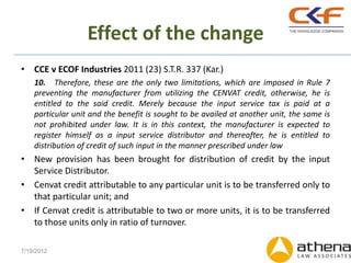Effect of the change
• CCE v ECOF Industries 2011 (23) S.T.R. 337 (Kar.)
    10. Therefore, these are the only two limitations, which are imposed in Rule 7
    preventing the manufacturer from utilizing the CENVAT credit, otherwise, he is
    entitled to the said credit. Merely because the input service tax is paid at a
    particular unit and the benefit is sought to be availed at another unit, the same is
    not prohibited under law. It is in this context, the manufacturer is expected to
    register himself as a input service distributor and thereafter, he is entitled to
    distribution of credit of such input in the manner prescribed under law
• New provision has been brought for distribution of credit by the input
  Service Distributor.
• Cenvat credit attributable to any particular unit is to be transferred only to
  that particular unit; and
• If Cenvat credit is attributable to two or more units, it is to be transferred
  to those units only in ratio of turnover.

7/19/2012
 