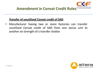 Amendment in Cenvat Credit Rules

    Transfer of unutilised Cenvat credit of SAD
• Manufacturer having two or more factories can transfer
  unutilized Cenvat credit of SAD from one excise unit to
  another on strength of a transfer challan




7/19/2012
 
