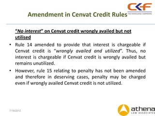 Amendment in Cenvat Credit Rules

  “No interest” on Cenvat credit wrongly availed but not
  utilised
• Rule 14 amended to provide that interest is chargeable if
  Cenvat credit is “wrongly availed and utilized”. Thus, no
  interest is chargeable if Cenvat credit is wrongly availed but
  remains unutilized.
• However, rule 15 relating to penalty has not been amended
  and therefore in deserving cases, penalty may be charged
  even if wrongly availed Cenvat credit is not utilized.




7/19/2012
 