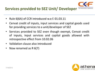 Services provided to SEZ Unit/ Developer

• Rule 6(6A) of CCR introduced w.e.f. 01.03.11
• Cenvat credit of inputs, input services and capital goods used
  for providing services to a unit/developer of SEZ
• Services provided to SEZ even though exempt, Cenvat credit
  of inputs, input services and capital goods allowed with
  retrospective effect from 10.02.06
• Validation clause also introduced
• Now renamed as R 6(7)




7/19/2012
 