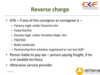 Reverse charge
• GTA – if any of the consignor or consignee is –
      –     Factory regd. under factories Act
      –     Coop Society
      –     Society regd. under Societies Regn. Act
      –     FSD/SSD
      –     Body corporate
      –     Partnership firm whether registered or not incl AOP
• Person liable to pay tax – person paying freight, if he
  is in taxable territory.
• Otherwise service provider
7/19/2012
 
