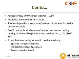 Contd…
• Advocate/ law firm/Arbitral tribunal – 100%
• Insurance agent to insurer – 100%
• Sponsorship to Body corporate/partnership located in taxable
  territory – 100%
• Govt/Local authority by way of support services excluding
  renting of immovable property and services in (1), (2), (3) of
  66D
• To any business entity located in taxable territory
      – Specified services by Post office
      – Transport of goods and passengers
      – Services in port or airport

7/19/2012
 