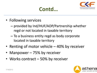 Contd…
• Following services
      – provided by Ind/HUF/AOP/Partnership whether
        regd or not located in taxable territory
      – To a business entity regd as body corporate
        located in taxable territory
• Renting of motor vehicle – 40% by receiver
• Manpower – 75% by receiver
• Works contract – 50% by receiver

7/19/2012
 