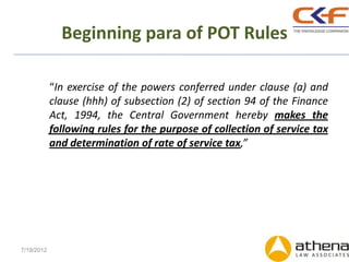 Beginning para of POT Rules

            “In exercise of the powers conferred under clause (a) and
            clause (hhh) of subsection (2) of section 94 of the Finance
            Act, 1994, the Central Government hereby makes the
            following rules for the purpose of collection of service tax
            and determination of rate of service tax,”




7/19/2012
 