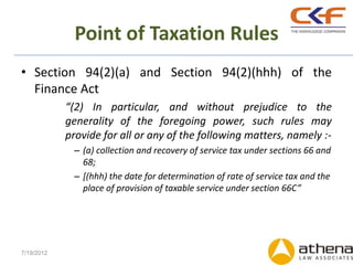 Point of Taxation Rules
• Section 94(2)(a) and Section 94(2)(hhh) of the
  Finance Act
            “(2) In particular, and without prejudice to the
            generality of the foregoing power, such rules may
            provide for all or any of the following matters, namely :-
             – (a) collection and recovery of service tax under sections 66 and
               68;
             – [(hhh) the date for determination of rate of service tax and the
               place of provision of taxable service under section 66C”




7/19/2012
 