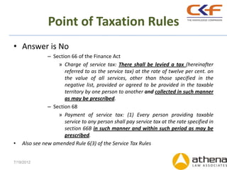 Point of Taxation Rules
• Answer is No
               – Section 66 of the Finance Act
                   » Charge of service tax: There shall be levied a tax (hereinafter
                      referred to as the service tax) at the rate of twelve per cent. on
                      the value of all services, other than those specified in the
                      negative list, provided or agreed to be provided in the taxable
                      territory by one person to another and collected in such manner
                      as may be prescribed.
               – Section 68
                   » Payment of service tax: (1) Every person providing taxable
                      service to any person shall pay service tax at the rate specified in
                      section 66B in such manner and within such period as may be
                      prescribed.
•   Also see new amended Rule 6(3) of the Service Tax Rules


7/19/2012
 