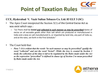 Point of Taxation Rules
CCE, Hyderabad V. Vazir Sultan Tobacco Co. Ltd. 83 ELT 3 (SC)
• The Apex Court interpreted the Section 3(1) of the Central Excise Act as
  was exist which says :
      – “(1) There shall be levied and collected in such manner as may be prescribed duties of
        excise on all excisable goods other than salt which are produced or manufactured in
        India and a duty on salt manufactured in, or imported by land into, any part of India as,
        and at the rates, set forth in the First Schedule.”


• The Court held that:
      – Para 7: It is evident that the words “in such manner as may be prescribed” qualify the
        word “collected” and not the word “levied”. While the levy is created by Section 3
        itself, the collection of the duty is left to be regulated by the Rules made under the Act
        as the expression “prescribed” is defined in clause (g) of Section 2 to mean prescribed
        by Rules made under the Act.



7/19/2012
 