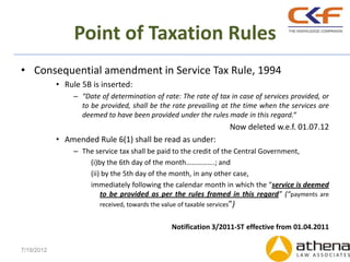 Point of Taxation Rules
• Consequential amendment in Service Tax Rule, 1994
            • Rule 5B is inserted:
                 – “Date of determination of rate: The rate of tax in case of services provided, or
                   to be provided, shall be the rate prevailing at the time when the services are
                   deemed to have been provided under the rules made in this regard.“
                                                                        Now deleted w.e.f. 01.07.12
            • Amended Rule 6(1) shall be read as under:
                 – The service tax shall be paid to the credit of the Central Government,
                     (i)by the 6th day of the month…………….; and
                     (ii) by the 5th day of the month, in any other case,
                     immediately following the calendar month in which the “service is deemed
                         to be provided as per the rules framed in this regard” (“payments are
                         received, towards the value of taxable services”)


                                                   Notification 3/2011-ST effective from 01.04.2011

7/19/2012
 