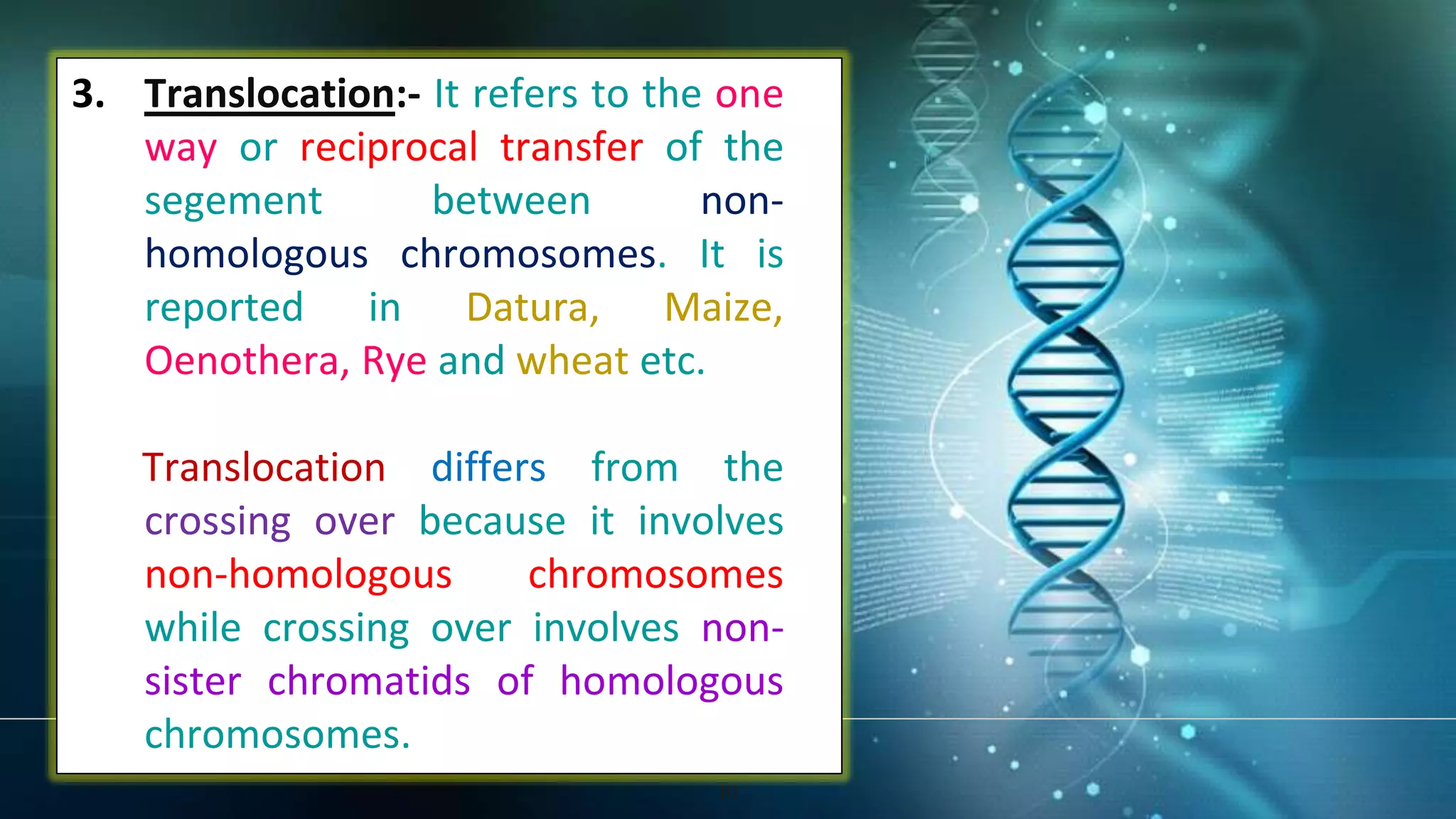 10
3. Translocation:- It refers to the one
way or reciprocal transfer of the
segement between non-
homologous chromosomes. It is
reported in Datura, Maize,
Oenothera, Rye and wheat etc.
Translocation differs from the
crossing over because it involves
non-homologous chromosomes
while crossing over involves non-
sister chromatids of homologous
chromosomes.
 