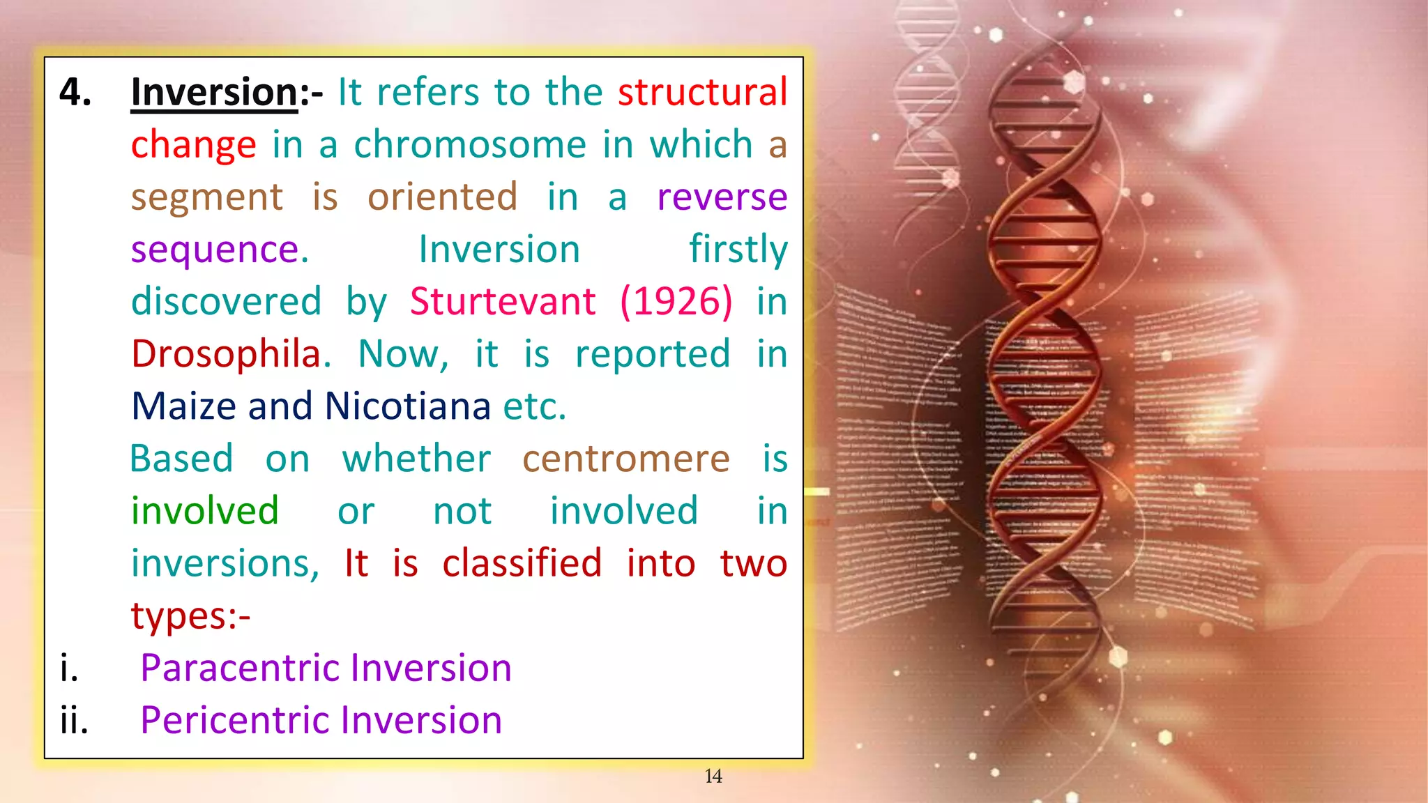 14
4. Inversion:- It refers to the structural
change in a chromosome in which a
segment is oriented in a reverse
sequence. Inversion firstly
discovered by Sturtevant (1926) in
Drosophila. Now, it is reported in
Maize and Nicotiana etc.
Based on whether centromere is
involved or not involved in
inversions, It is classified into two
types:-
i. Paracentric Inversion
ii. Pericentric Inversion
 
