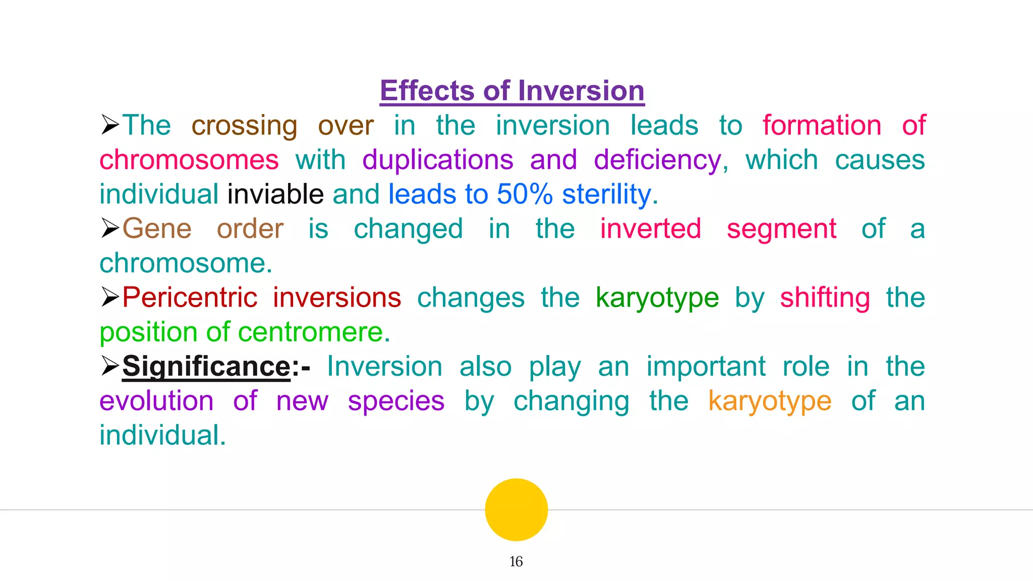 16
Effects of Inversion
The crossing over in the inversion leads to formation of
chromosomes with duplications and deficiency, which causes
individual inviable and leads to 50% sterility.
Gene order is changed in the inverted segment of a
chromosome.
Pericentric inversions changes the karyotype by shifting the
position of centromere.
Significance:- Inversion also play an important role in the
evolution of new species by changing the karyotype of an
individual.
 