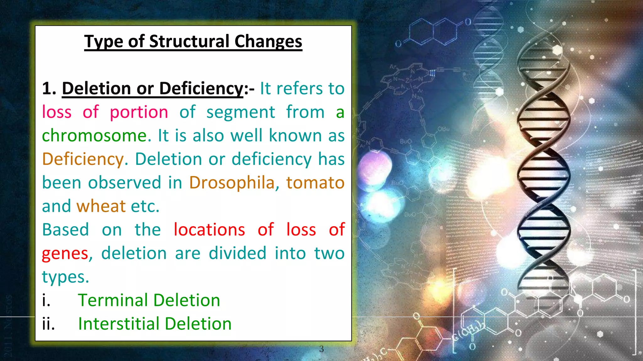 3
Type of Structural Changes
1. Deletion or Deficiency:- It refers to
loss of portion of segment from a
chromosome. It is also well known as
Deficiency. Deletion or deficiency has
been observed in Drosophila, tomato
and wheat etc.
Based on the locations of loss of
genes, deletion are divided into two
types.
i. Terminal Deletion
ii. Interstitial Deletion
 