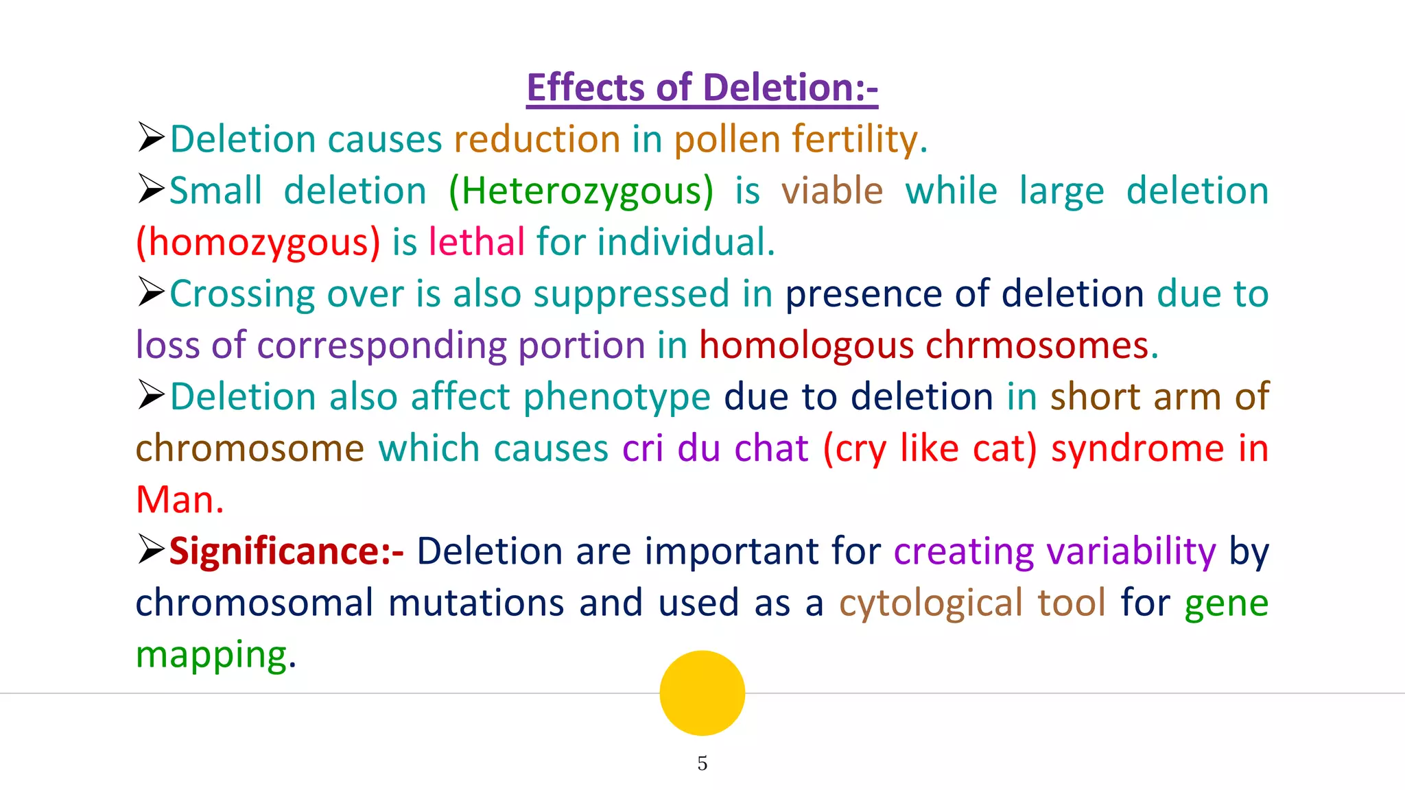 5
Effects of Deletion:-
Deletion causes reduction in pollen fertility.
Small deletion (Heterozygous) is viable while large deletion
(homozygous) is lethal for individual.
Crossing over is also suppressed in presence of deletion due to
loss of corresponding portion in homologous chrmosomes.
Deletion also affect phenotype due to deletion in short arm of
chromosome which causes cri du chat (cry like cat) syndrome in
Man.
Significance:- Deletion are important for creating variability by
chromosomal mutations and used as a cytological tool for gene
mapping.
 