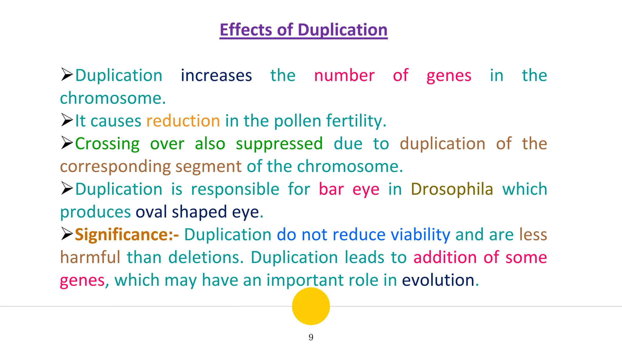 9
Effects of Duplication
Duplication increases the number of genes in the
chromosome.
It causes reduction in the pollen fertility.
Crossing over also suppressed due to duplication of the
corresponding segment of the chromosome.
Duplication is responsible for bar eye in Drosophila which
produces oval shaped eye.
Significance:- Duplication do not reduce viability and are less
harmful than deletions. Duplication leads to addition of some
genes, which may have an important role in evolution.
 