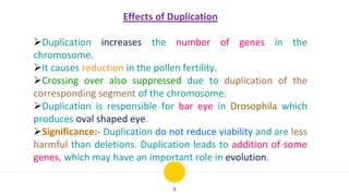 9
Effects of Duplication
Duplication increases the number of genes in the
chromosome.
It causes reduction in the pollen fertility.
Crossing over also suppressed due to duplication of the
corresponding segment of the chromosome.
Duplication is responsible for bar eye in Drosophila which
produces oval shaped eye.
Significance:- Duplication do not reduce viability and are less
harmful than deletions. Duplication leads to addition of some
genes, which may have an important role in evolution.
 