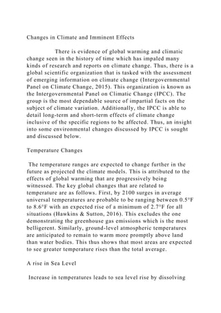 Changes in Climate and Imminent Effects
There is evidence of global warming and climatic
change seen in the history of time which has impaled many
kinds of research and reports on climate change. Thus, there is a
global scientific organization that is tasked with the assessment
of emerging information on climate change (Intergovernmental
Panel on Climate Change, 2015). This organization is known as
the Intergovernmental Panel on Climatic Change (IPCC). The
group is the most dependable source of impartial facts on the
subject of climate variation. Additionally, the IPCC is able to
detail long-term and short-term effects of climate change
inclusive of the specific regions to be affected. Thus, an insight
into some environmental changes discussed by IPCC is sought
and discussed below.
Temperature Changes
The temperature ranges are expected to change further in the
future as projected the climate models. This is attributed to the
effects of global warming that are progressively being
witnessed. The key global changes that are related to
temperature are as follows. First, by 2100 surges in average
universal temperatures are probable to be ranging between 0.5°F
to 8.6°F with an expected rise of a minimum of 2.7°F for all
situations (Hawkins & Sutton, 2016). This excludes the one
demonstrating the greenhouse gas emissions which is the most
belligerent. Similarly, ground-level atmospheric temperatures
are anticipated to remain to warm more promptly above land
than water bodies. This thus shows that most areas are expected
to see greater temperature rises than the total average.
A rise in Sea Level
Increase in temperatures leads to sea level rise by dissolving
 