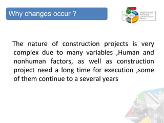 The nature of construction projects is very
complex due to many variables ,Human and
nonhuman factors, as well as construction
project need a long time for execution ,some
of them continue to a several years
Why changes occur ?
 