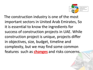 The construction industry is one of the most
important sectors in United Arab Emirates, So
it is essential to know the ingredients for
success of construction projects in UAE. While
construction project is unique, projects differ
in objectives, size, budget, timeline and
complexity, but we may find some common
features such as changes and risks concerns.
 