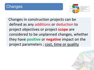 Changes
Changes in construction projects can be
defined as any additions or deduction to
project objectives or project scope are
considered to be unplanned changes, whether
they have positive or negative impact on the
project parameters ; cost, time or quality
 