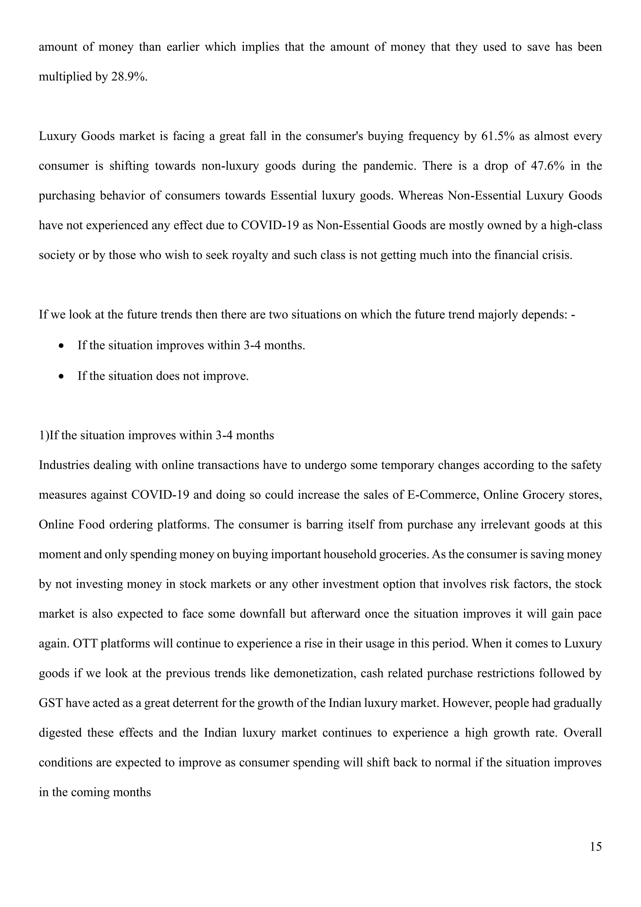 15
amount of money than earlier which implies that the amount of money that they used to save has been
multiplied by 28.9%.
Luxury Goods market is facing a great fall in the consumer's buying frequency by 61.5% as almost every
consumer is shifting towards non-luxury goods during the pandemic. There is a drop of 47.6% in the
purchasing behavior of consumers towards Essential luxury goods. Whereas Non-Essential Luxury Goods
have not experienced any effect due to COVID-19 as Non-Essential Goods are mostly owned by a high-class
society or by those who wish to seek royalty and such class is not getting much into the financial crisis.
If we look at the future trends then there are two situations on which the future trend majorly depends: -
• If the situation improves within 3-4 months.
• If the situation does not improve.
1)If the situation improves within 3-4 months
Industries dealing with online transactions have to undergo some temporary changes according to the safety
measures against COVID-19 and doing so could increase the sales of E-Commerce, Online Grocery stores,
Online Food ordering platforms. The consumer is barring itself from purchase any irrelevant goods at this
moment and only spending money on buying important household groceries. As the consumer is saving money
by not investing money in stock markets or any other investment option that involves risk factors, the stock
market is also expected to face some downfall but afterward once the situation improves it will gain pace
again. OTT platforms will continue to experience a rise in their usage in this period. When it comes to Luxury
goods if we look at the previous trends like demonetization, cash related purchase restrictions followed by
GST have acted as a great deterrent for the growth of the Indian luxury market. However, people had gradually
digested these effects and the Indian luxury market continues to experience a high growth rate. Overall
conditions are expected to improve as consumer spending will shift back to normal if the situation improves
in the coming months
 