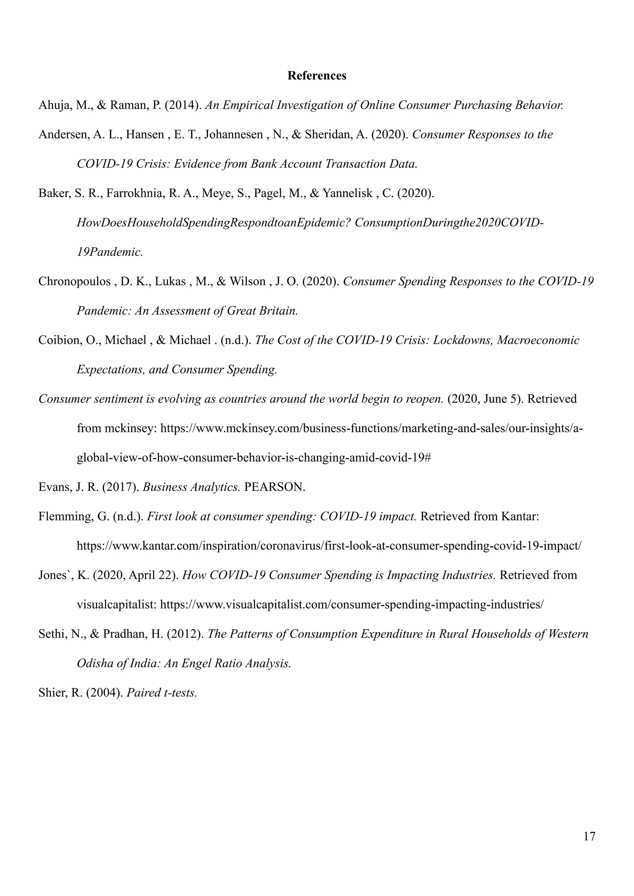 17
References
Ahuja, M., & Raman, P. (2014). An Empirical Investigation of Online Consumer Purchasing Behavior.
Andersen, A. L., Hansen , E. T., Johannesen , N., & Sheridan, A. (2020). Consumer Responses to the
COVID-19 Crisis: Evidence from Bank Account Transaction Data.
Baker, S. R., Farrokhnia, R. A., Meye, S., Pagel, M., & Yannelisk , C. (2020).
HowDoesHouseholdSpendingRespondtoanEpidemic? ConsumptionDuringthe2020COVID-
19Pandemic.
Chronopoulos , D. K., Lukas , M., & Wilson , J. O. (2020). Consumer Spending Responses to the COVID-19
Pandemic: An Assessment of Great Britain.
Coibion, O., Michael , & Michael . (n.d.). The Cost of the COVID-19 Crisis: Lockdowns, Macroeconomic
Expectations, and Consumer Spending.
Consumer sentiment is evolving as countries around the world begin to reopen. (2020, June 5). Retrieved
from mckinsey: https://www.mckinsey.com/business-functions/marketing-and-sales/our-insights/a-
global-view-of-how-consumer-behavior-is-changing-amid-covid-19#
Evans, J. R. (2017). Business Analytics. PEARSON.
Flemming, G. (n.d.). First look at consumer spending: COVID-19 impact. Retrieved from Kantar:
https://www.kantar.com/inspiration/coronavirus/first-look-at-consumer-spending-covid-19-impact/
Jones`, K. (2020, April 22). How COVID-19 Consumer Spending is Impacting Industries. Retrieved from
visualcapitalist: https://www.visualcapitalist.com/consumer-spending-impacting-industries/
Sethi, N., & Pradhan, H. (2012). The Patterns of Consumption Expenditure in Rural Households of Western
Odisha of India: An Engel Ratio Analysis.
Shier, R. (2004). Paired t-tests.
 