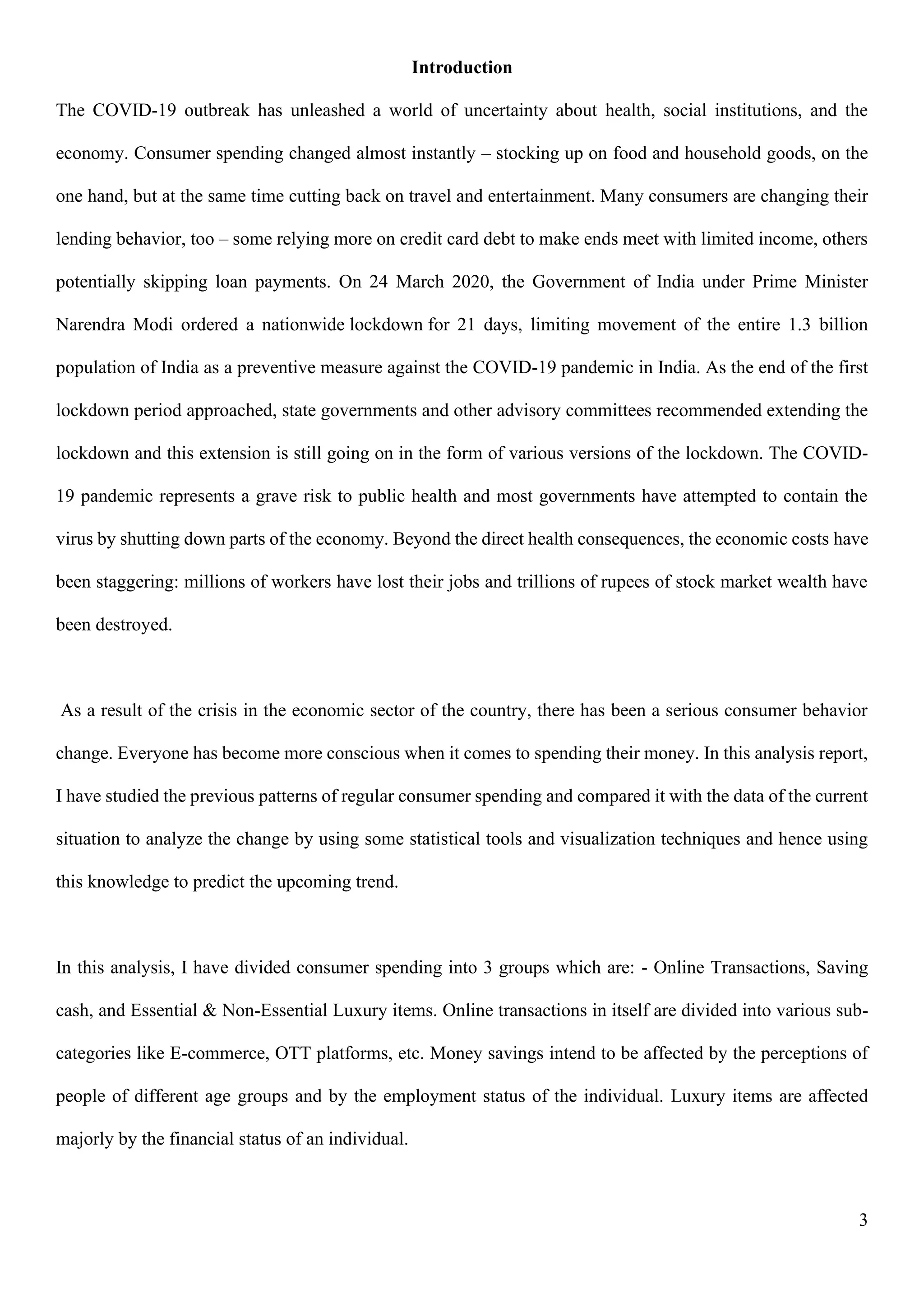 3
Introduction
The COVID-19 outbreak has unleashed a world of uncertainty about health, social institutions, and the
economy. Consumer spending changed almost instantly – stocking up on food and household goods, on the
one hand, but at the same time cutting back on travel and entertainment. Many consumers are changing their
lending behavior, too – some relying more on credit card debt to make ends meet with limited income, others
potentially skipping loan payments. On 24 March 2020, the Government of India under Prime Minister
Narendra Modi ordered a nationwide lockdown for 21 days, limiting movement of the entire 1.3 billion
population of India as a preventive measure against the COVID-19 pandemic in India. As the end of the first
lockdown period approached, state governments and other advisory committees recommended extending the
lockdown and this extension is still going on in the form of various versions of the lockdown. The COVID-
19 pandemic represents a grave risk to public health and most governments have attempted to contain the
virus by shutting down parts of the economy. Beyond the direct health consequences, the economic costs have
been staggering: millions of workers have lost their jobs and trillions of rupees of stock market wealth have
been destroyed.
As a result of the crisis in the economic sector of the country, there has been a serious consumer behavior
change. Everyone has become more conscious when it comes to spending their money. In this analysis report,
I have studied the previous patterns of regular consumer spending and compared it with the data of the current
situation to analyze the change by using some statistical tools and visualization techniques and hence using
this knowledge to predict the upcoming trend.
In this analysis, I have divided consumer spending into 3 groups which are: - Online Transactions, Saving
cash, and Essential & Non-Essential Luxury items. Online transactions in itself are divided into various sub-
categories like E-commerce, OTT platforms, etc. Money savings intend to be affected by the perceptions of
people of different age groups and by the employment status of the individual. Luxury items are affected
majorly by the financial status of an individual.
 
