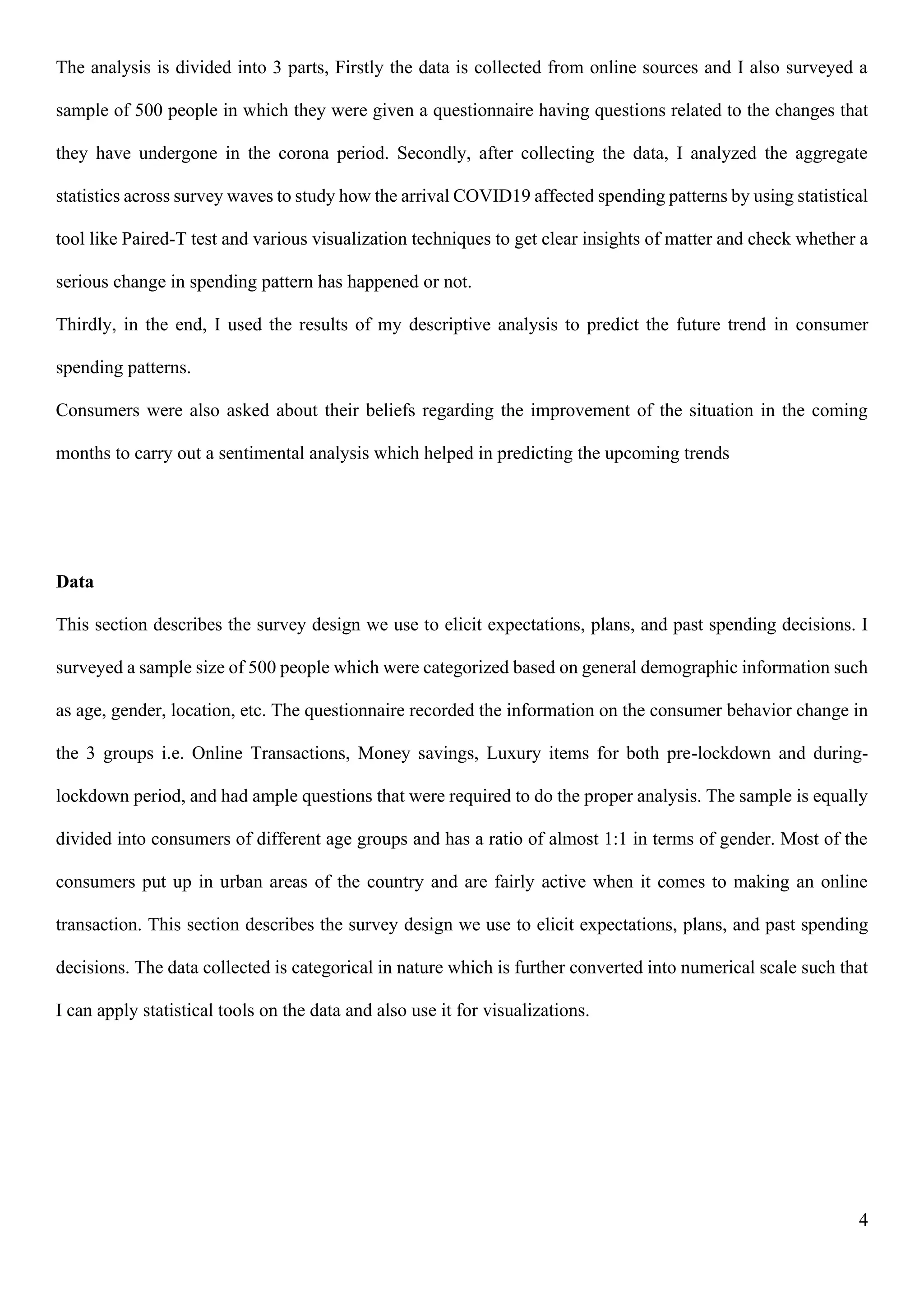 4
The analysis is divided into 3 parts, Firstly the data is collected from online sources and I also surveyed a
sample of 500 people in which they were given a questionnaire having questions related to the changes that
they have undergone in the corona period. Secondly, after collecting the data, I analyzed the aggregate
statistics across survey waves to study how the arrival COVID19 affected spending patterns by using statistical
tool like Paired-T test and various visualization techniques to get clear insights of matter and check whether a
serious change in spending pattern has happened or not.
Thirdly, in the end, I used the results of my descriptive analysis to predict the future trend in consumer
spending patterns.
Consumers were also asked about their beliefs regarding the improvement of the situation in the coming
months to carry out a sentimental analysis which helped in predicting the upcoming trends
Data
This section describes the survey design we use to elicit expectations, plans, and past spending decisions. I
surveyed a sample size of 500 people which were categorized based on general demographic information such
as age, gender, location, etc. The questionnaire recorded the information on the consumer behavior change in
the 3 groups i.e. Online Transactions, Money savings, Luxury items for both pre-lockdown and during-
lockdown period, and had ample questions that were required to do the proper analysis. The sample is equally
divided into consumers of different age groups and has a ratio of almost 1:1 in terms of gender. Most of the
consumers put up in urban areas of the country and are fairly active when it comes to making an online
transaction. This section describes the survey design we use to elicit expectations, plans, and past spending
decisions. The data collected is categorical in nature which is further converted into numerical scale such that
I can apply statistical tools on the data and also use it for visualizations.
 