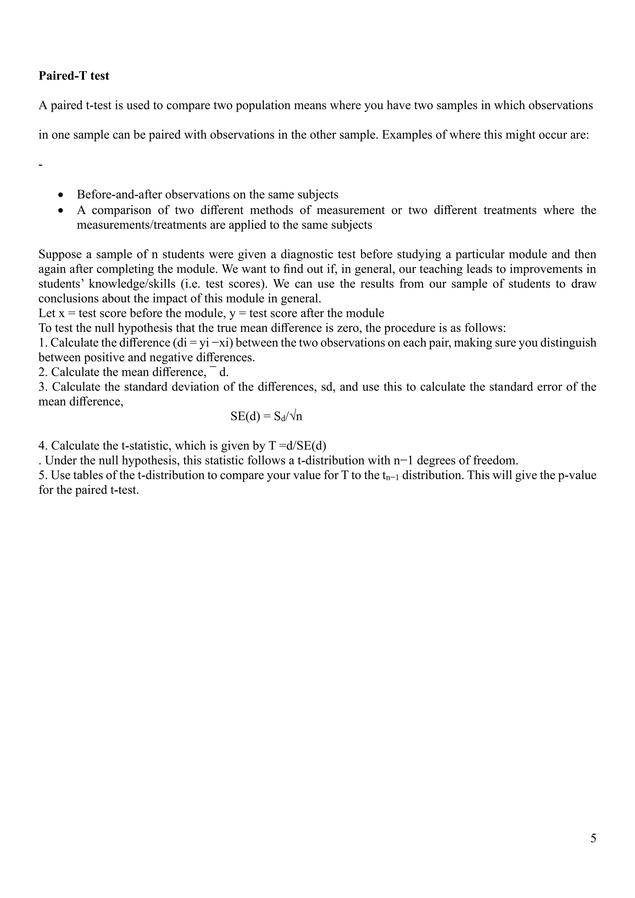 5
Paired-T test
A paired t-test is used to compare two population means where you have two samples in which observations
in one sample can be paired with observations in the other sample. Examples of where this might occur are:
-
• Before-and-after observations on the same subjects
• A comparison of two diﬀerent methods of measurement or two diﬀerent treatments where the
measurements/treatments are applied to the same subjects
Suppose a sample of n students were given a diagnostic test before studying a particular module and then
again after completing the module. We want to ﬁnd out if, in general, our teaching leads to improvements in
students’ knowledge/skills (i.e. test scores). We can use the results from our sample of students to draw
conclusions about the impact of this module in general.
Let x = test score before the module, y = test score after the module
To test the null hypothesis that the true mean diﬀerence is zero, the procedure is as follows:
1. Calculate the diﬀerence (di = yi −xi) between the two observations on each pair, making sure you distinguish
between positive and negative diﬀerences.
2. Calculate the mean diﬀerence, ¯ d.
3. Calculate the standard deviation of the diﬀerences, sd, and use this to calculate the standard error of the
mean diﬀerence,
SE(d) = Sd/√n
4. Calculate the t-statistic, which is given by T =d/SE(d)
. Under the null hypothesis, this statistic follows a t-distribution with n−1 degrees of freedom.
5. Use tables of the t-distribution to compare your value for T to the tn−1 distribution. This will give the p-value
for the paired t-test.
 