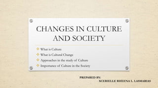 CHANGES IN CULTURE
AND SOCIETY
 What is Culture
 What is Cultural Change
 Approaches in the study of Culture
 Importance of Culture in the Society
PREPARED BY:
XCERIELLE RHEENA L. LASMARIAS
 