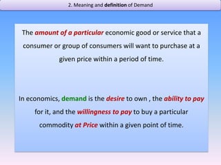2. Meaning and definition of Demand The amount of a particular economic good or service that a consumer or group of consumers will want to purchase at a given price within a period of time.In economics, demandis the desire to own , the ability to pay for it, and the willingness to pay to buy a particular commodity at Price within a given point of time.