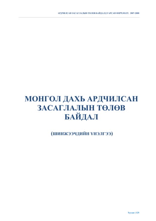 АРДЧИЛСАН ЗАСАГЛАЛЫН ТӨЛӨВ БАЙДАЛД ГАРСАН ӨӨРЧЛӨЛТ. 2007-2008




МОНГОЛ ДАХЬ АРДЧИЛСАН
  ЗАСАГЛАЛЫН ТӨЛӨВ
       БАЙДАЛ
    (ШИНЖЭЭЧДИЙН ҮНЭЛГЭЭ)




                                                          Хуудас | 125
 