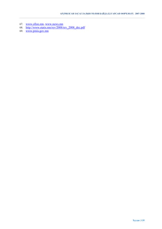 АРДЧИЛСАН ЗАСАГЛАЛЫН ТӨЛӨВ БАЙДАЛД ГАРСАН ӨӨРЧЛӨЛТ. 2007-2008



67.   www.olloo.mn, www.news.mn
68.   http://www.statis.mn/rev/2008/rev_2008_dec.pdf
69.   www.pmis.gov.mn




                                                                                    Хуудас | 135
 