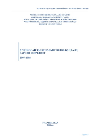 АРДЧИЛСАН ЗАСАГЛАЛЫН ТӨЛӨВ БАЙДАЛД ГАРСАН ӨӨРЧЛӨЛТ. 2007-2008




          МОНГОЛ УЛСЫН ШИНЖЛЭХ УХААНЫ АКАДЕМИ
           ФИЛОСОФИ СОЦИОЛОГИ, ЭРХИЙН ХҮРЭЭЛЭН
   НЭГДСЭН ҮНДЭСТНИЙ БАЙГУУЛЛАГЫН ХӨГЖЛИЙН ХӨТӨЛБӨР
   “МХЗ 9 ХҮНИЙ ЭРХ, АРДЧИЛСАН ЗАСАГЛАЛЫГ БЭХЖҮҮЛЭХЭД”
                  ДЭМЖЛЭГ ҮЗҮҮЛЭХ ТӨСӨЛ




АРДЧИЛСАН ЗАСАГЛАЛЫН ТӨЛӨВ БАЙДАЛД
ГАРСАН ӨӨРЧЛӨЛТ
2007-2008




                     УЛААНБААТАР
                        2008 он



                                                                     Хуудас | 2
 