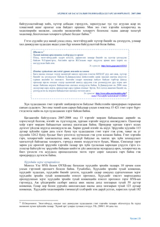 АРДЧИЛСАН ЗАСАГЛАЛЫН ТӨЛӨВ БАЙДАЛД ГАРСАН ӨӨРЧЛӨЛТ. 2007-2008



байгууллалтайгаар хийх, хүчээр албадан гэрлүүлэх, зорилгуудыг тус тус агуулан асар их
хэмжээний ашиг орлогыг олж байдагт оршино. Мөн энэ гэмт хэргийн хохирогчид нь
хөдөлмөрийн мөлжлөг, сексийн мөлжлөгийн хохирогч болохоос гадна давхар хөлсгүй
хөдөлмөр, боолчлолын хохирогч субьект болдог байна.31

   Гэтэл сүүлийн үед манай улсад охид, эмэгтэйчүүдийг хүчээр биеийг нь үнэлүүлэх, улмаар
хил дамжуулан худалдах явдал улам бүр зохион байгуулалттай болж байна.

            Шигтгээ 1
            Хүний наймаа арилжааны хэлбэр рүүгээ орлоо
            Охид, эмэгтэйчүүдийг хуурч мэхлэх, дарамтлах замаар биеийг нь хүчээр үнэлүүлж
            байсан Ч.Сарангэрэл, Английн иргэн Ж.Сильво нарт шүүхээс арван жил хорих ял
            ногдуулсан байх юм.
                                                               Эх сурвалж: http://news.gogo.mn/r/45311

            Охидыг худалдсан этгээдэд гурван жилийн ял оноов
            Бага насны охидыг єндєр цалинтай ажилд оруулна хэмээн БНХАУ руу авч явж, хүчээр
            биеийг нь үнэлүүлдэг байсан Б.Даваадуламд нийслэлийн давж заалдах шатны шүүхээс
            гурван жилийн ял оноожээ. Зоогийн газарт менежер хийдэг байсан тэрбээр ажилд
            орохоор ирсэн охидыг єндєр цалинтай ажилд оруулна гэж үнэмшүүлэн урд хєрш авч
            явдаг байснаа мєрдєн байцаалтын шатанд мэдүүлсэн байна. Б.Даваадулам нь 2006 оны
            долдугаар сард дєрєв, аравдугаар сард гурван охиныг Эрээн, Хєх хотод аваачин биеийг нь
            үнэлүүлсэн нь мєрдєн байцаалтын шатанд тогтоогджээ.
                                                          Эх сурвалж: http://www.olloo.mn/modules.php?
                                                                  name=News&file=article&sid=1140863


    Хүн худалдаалах гэмт хэргийг шийдвэрлэсэн байдлыг Нийслэлийн прокурорын газрынхан
саяхан судалжээ. Энэ оны эхний есөн сарын байдлаар улсын хэмжээнд 15 421 гэмт хэрэг бүрт-
гэгдсэнээс найм нь хүн худалдаалах хэрэг байсан байна.
          Зоогийн газарт менежер хийдэг байсан тэрбээр ажилд орохоор ирсэн охидыг єндєр цалинтай ажилд
          оруулна гэж vнэмшvvлэн урд хєрш авч явдаг байснаа мєрдєн байцаалтын шатанд мэдvvлсэн байна.
   Цагдаагийн байгууллага долдугаар сард дєрєв, аравдугаар сард гурван охиныг Эрээн, Хєх хотод дөрвийг нь
          Б.Даваадулам нь 2006 оны 2007-2008 онд 13 хэргийг мөрдөн байцааснаас
          аваачин биеийг нь vнэлvvлсэн нь мєрдєн байцаалтын шатанд тогтоогджээ.
хэрэгсэхгүй болгож, нэгийг нь түдгэлзүүлж, зургаан хэргийг шүүхэд шилжүүлжээ. Одоогоор
          Д.Туяа
хоѐр хэрэгДугаар 213/886/
            мөрдөн байцаалтын шатанд шалгагдаж байна. Прокурор зургаан хэрэгт яллах
дүгнэлт үйлдэж шүүхэд шилжүүлсэн аж. Харин үүний нэгийг нь шүүх Эрүүгийн хуулийн 113
дугаар зүйлийн гурав дахь хэсэг буюу хүн худалдаалах гэмт хэрэг гэж үзэж, тавыг нь уг
хуулийн 124.2 буюу бусдыг биеэ үнэлэхэд зуучилсан гэж үзэн ялласан байна. Гэмт хэргийн
гэрч, хохирогчийг хамгаалалтад авах, аюулгүй байдлыг нь хангах эрх зүйн зохицуулалт
хангалтгүй байгаагаас хохирогч, гэрчүүд өмнөх мэдүүлгээсээ буцах, Макао, Сингапур зэрэг
зарим улс оронтой эрүүгийн хэргийн талаар эрх зүйн туслалцаа харилцан үзүүлэх гэрээ хэ-
лэлцээр байхгүйгээс эрүүгийн байцаан шийтгэх үйл ажиллагаа мухардалд орох, xохирогчид нь
биеэ үнэлсэн гэх асуудалд орооцолдохоос эмээх зэрэг сөрөг хандлага гарч байна гэж
прокурорууд дүгнэсэн байна.

    Хүүхдийн эсрэг хүчирхийлэл
    Монгол Улс НҮБ болон ОУХБ-аас баталсан хүүхдийн эрхийн талаарх 10 орчим олон
улсын гэрээний оролцогч болсон байна. Тухайлбал, Хүүхдийн эрхийн тухай конвенци,
хүүхдийг худалдах, хүүхдийн биеийг үнэлэх, хүүхдийг садар самуунд сурталчлахын эсрэг
хүүхдийн эрхийн тухай конвенцийн нэмэлт протокол, Хүүхдийг зэвсэгт мөргөлдөөнд
оролцуулахын эсрэг хүүхдийн эрхийн тухай конвенцийн нэмэлт протокол зэрэг НҮБ-ын
гэрээнүүд, Аж үйлдвэрийн салбарт ажилд авах насны доод хязгаарын тухай 59 дүгээр
конвенци, Газар дор болон уурхайд ажиллагсдын насны доод хязгаарын тухай 123 дугаар
конвенци, Хүүхдийн хөдөлмөрийн тэвчишгүй хэлбэрийг нэн даруй устгах, хориглох тухай 182



31
  П.Оюунчимэг. Эмэгтэйчүүд, охидыг хил дамнуулан худалдаалах гэмт хэргийн талаарх ойлголтууд ба түүнд
нөлөөлөх хүчин зүйлсийн талаар. „Хүний эрх‟-улирал тутмын сэтгүүл. УБ., 2008/1. 64 дахь тал.




                                                                                                         Хуудас | 21
 