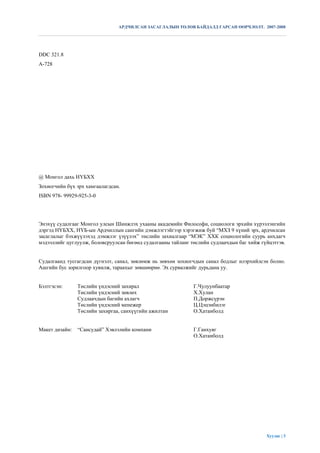 АРДЧИЛСАН ЗАСАГЛАЛЫН ТӨЛӨВ БАЙДАЛД ГАРСАН ӨӨРЧЛӨЛТ. 2007-2008




DDC 321.8
A-728




@ Монгол дахь НҮБХХ
Зохиогчийн бүх эрх хамгаалагдсан.
ISBN 978- 99929-925-3-0




Энэхүү судалгааг Монгол улсын Шинжлэх ухааны академийн Философи, социологи эрхийн хүрээлэнгийн
дэргэд НҮБХХ, НҮБ-ын Ардчиллын сангийн дэмжлэгтэйгээр хэрэгжиж буй “МХЗ 9 хүний эрх, ардчилсан
засаглалыг бэхжүүлэхэд дэмжлэг үзүүлэх” төслийн захиалгаар “МЭК” ХХК социологийн суурь анхдагч
мэдээллийг цуглуулж, боловсруулсан бөгөөд судалгааны тайланг төслийн судлаачдын баг хийж гүйцэтгэв.


Судалгаанд тусгагдсан дүгнэлт, санал, зөвлөмж нь зөвхөн зохиогчдын санал бодлыг илэрхийлсэн болно.
Ашгийн бус зорилгоор хувилж, тараахыг зөвшөөрнө . Эх сурвалжийг дурьдана уу.


Бэлтгэсэн:      Төслийн үндэсний захирал                      Г.Чулуунбаатар
                Төслийн үндэсний зөвлөх                       Х.Хулан
                Судлаачдын багийн ахлагч                      П.Доржсүрэн
                Төслийн үндэсний менежер                      Ц.Цэцэнбилэг
                Төслийн захиргаа, санхүүгийн ажилтан          О.Хатанболд


Макет дизайн:   “Сансудай” Хэвлэлийн компани                  Г.Ганхуяг
                                                              О.Хатанболд




                                                                                           Хуудас | 3
 